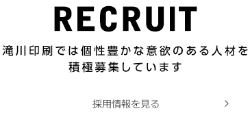 RECRUlT滝川印刷では個性豊かな意欲のある人材を 積極募集しています 採用情報を見る